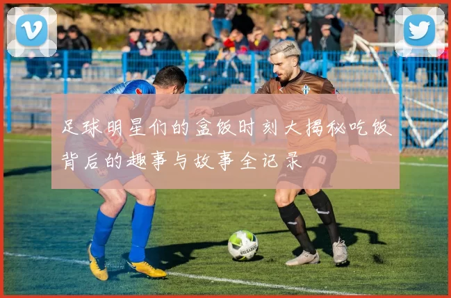 足球明星们的盒饭时刻大揭秘吃饭背后的趣事与故事全记录