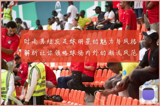 时尚男短发足球明星的魅力与风格解析让你领略球场内外的潮流风范