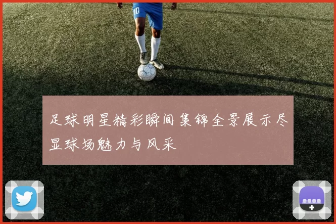 足球明星精彩瞬间集锦全景展示尽显球场魅力与风采