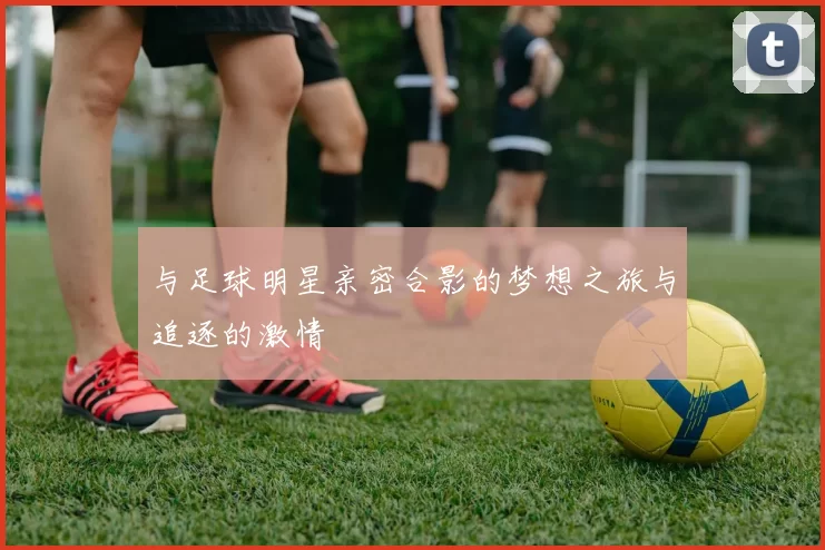 与足球明星亲密合影的梦想之旅与追逐的激情