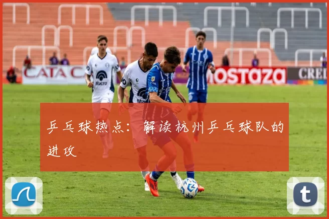 乒乓球热点：解读杭州乒乓球队的进攻