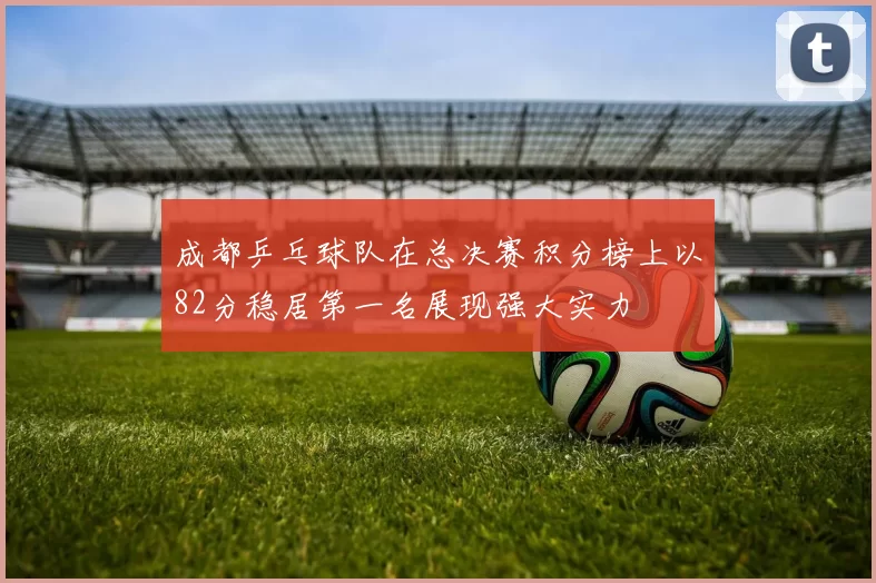成都乒乓球队在总决赛积分榜上以82分稳居第一名展现强大实力
