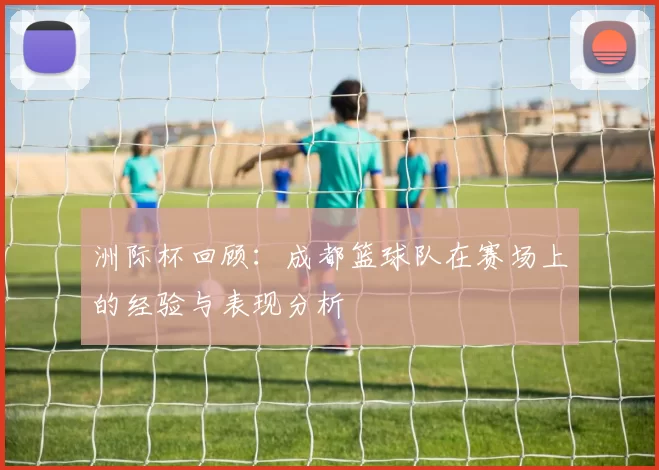 洲际杯回顾：成都篮球队在赛场上的经验与表现分析