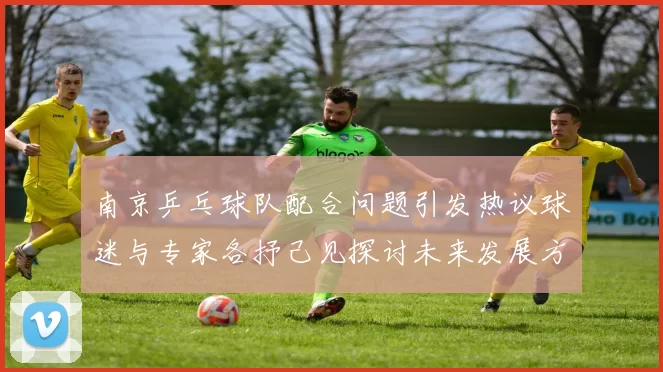 南京乒乓球队配合问题引发热议球迷与专家各抒己见探讨未来发展方向