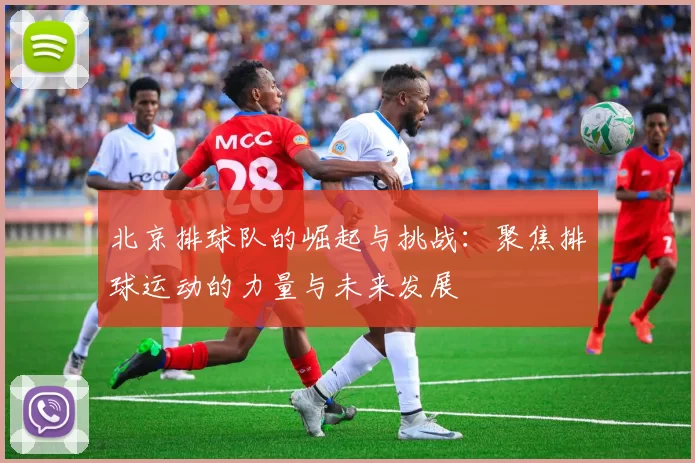 北京排球队的崛起与挑战：聚焦排球运动的力量与未来发展