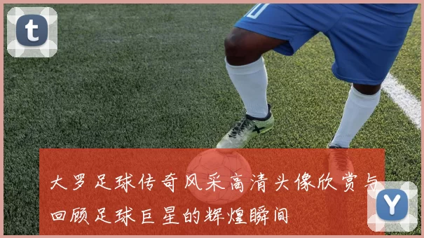 大罗足球传奇风采高清头像欣赏与回顾足球巨星的辉煌瞬间