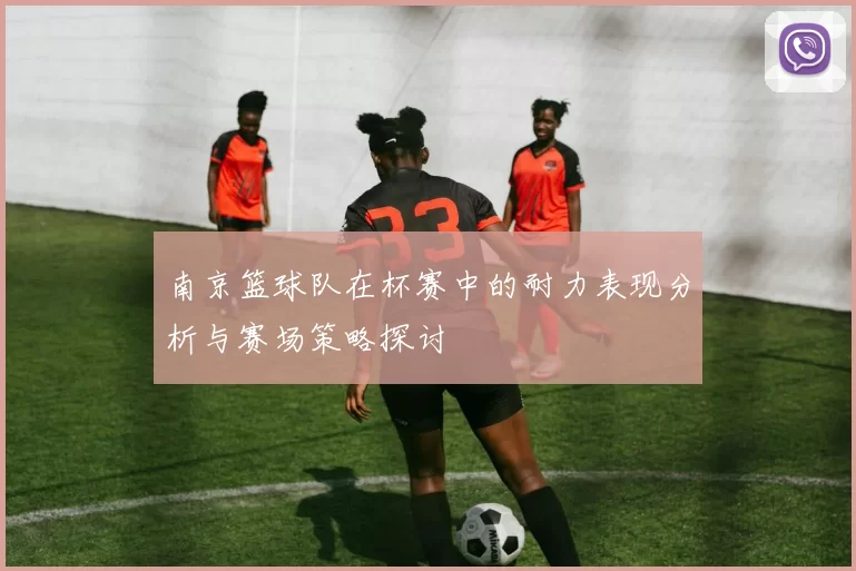 南京篮球队在杯赛中的耐力表现分析与赛场策略探讨